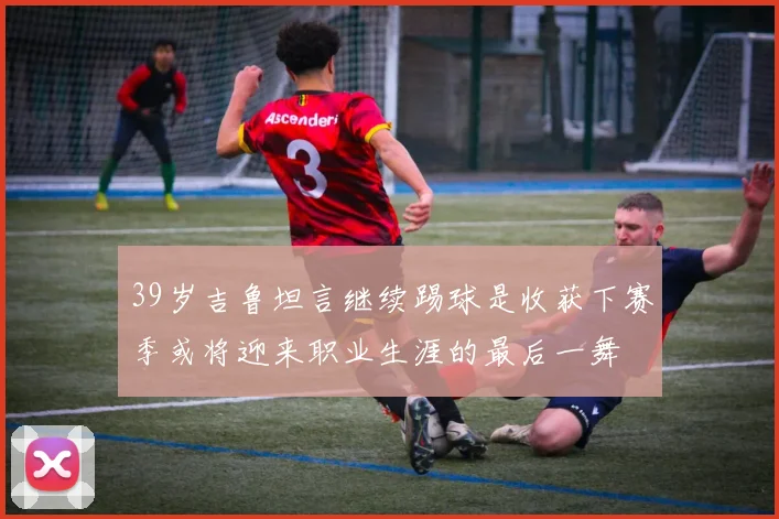 39岁吉鲁坦言继续踢球是收获下赛季或将迎来职业生涯的最后一舞
