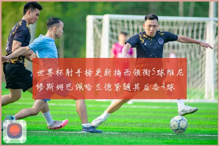 世界杯射手榜更新梅西领衔5球维尼修斯姆巴佩哈兰德紧随其后各4球