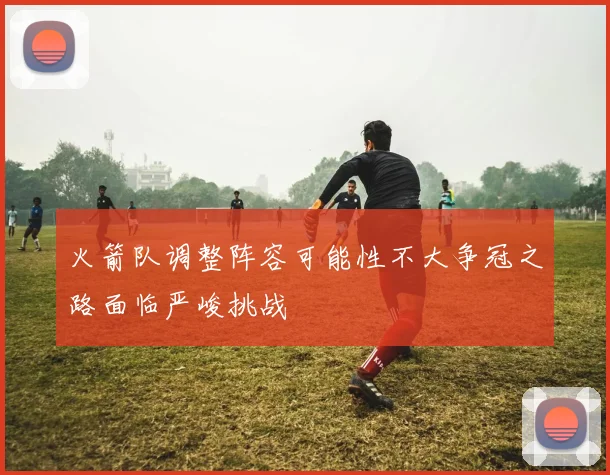 火箭队调整阵容可能性不大争冠之路面临严峻挑战