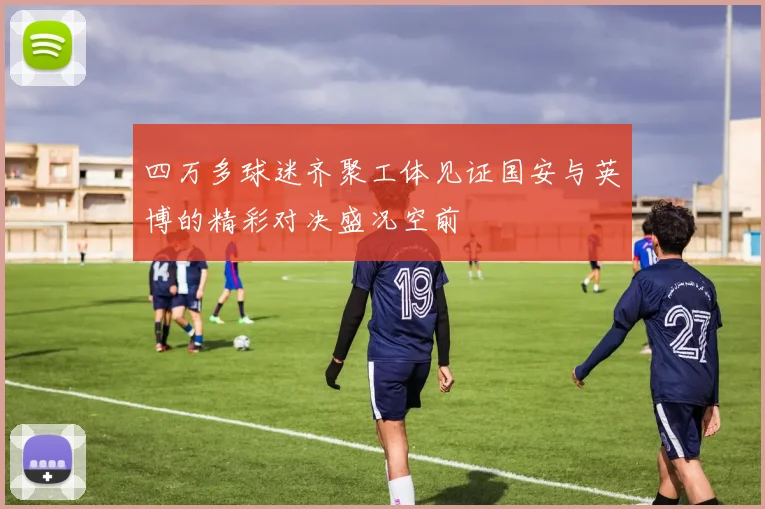 四万多球迷齐聚工体见证国安与英博的精彩对决盛况空前