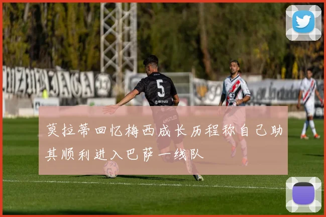 莫拉蒂回忆梅西成长历程称自己助其顺利进入巴萨一线队