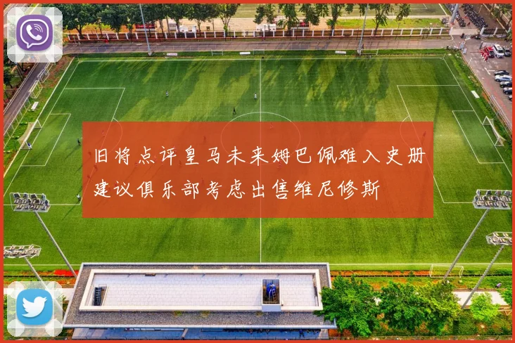 旧将点评皇马未来姆巴佩难入史册建议俱乐部考虑出售维尼修斯
