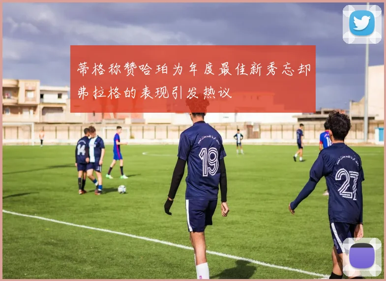 蒂格称赞哈珀为年度最佳新秀忘却弗拉格的表现引发热议
