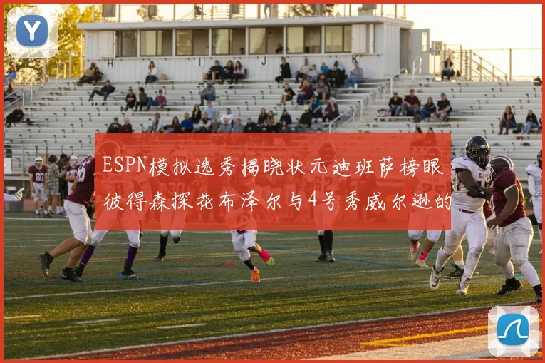 ESPN模拟选秀揭晓状元迪班萨榜眼彼得森探花布泽尔与4号秀威尔逊的精彩表现