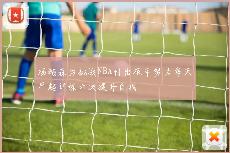 杨瀚森为挑战NBA付出艰辛努力每天早起训练六次提升自我