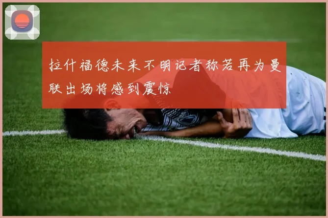 拉什福德未来不明记者称若再为曼联出场将感到震惊